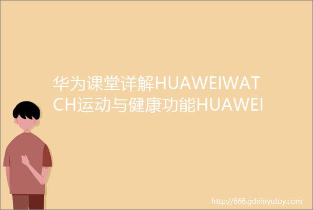 华为课堂详解HUAWEIWATCH运动与健康功能HUAWEIWATCH进阶教程